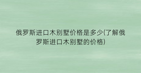 俄罗斯进口木别墅价格是多少(了解俄罗斯进口木别墅的价格)
