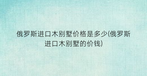俄罗斯进口木别墅价格是多少(俄罗斯进口木别墅的价钱)