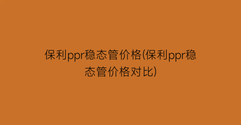 保利ppr稳态管价格(保利ppr稳态管价格对比)