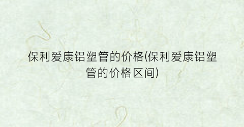 保利爱康铝塑管的价格(保利爱康铝塑管的价格区间)