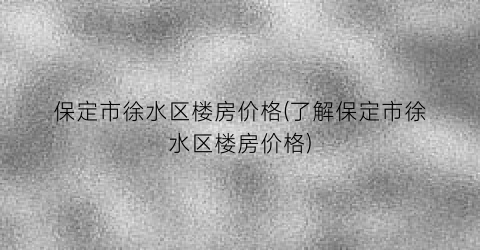 保定市徐水区楼房价格(了解保定市徐水区楼房价格)