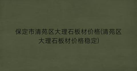 保定市清苑区大理石板材价格(清苑区大理石板材价格稳定)