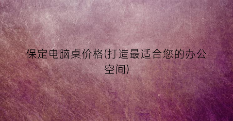 保定电脑桌价格(打造最适合您的办公空间)