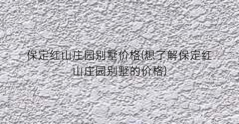 保定红山庄园别墅价格(想了解保定红山庄园别墅的价格)