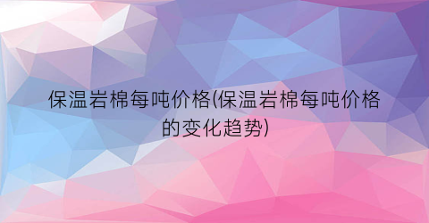 保温岩棉每吨价格(保温岩棉每吨价格的变化趋势)