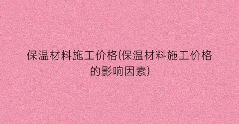 保温材料施工价格(保温材料施工价格的影响因素)
