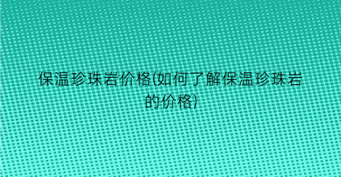 保温珍珠岩价格(如何了解保温珍珠岩的价格)