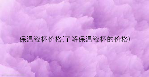 保温瓷杯价格(了解保温瓷杯的价格)