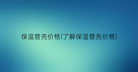 保温管壳价格(了解保温管壳价格)