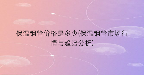 保温钢管价格是多少(保温钢管市场行情与趋势分析)