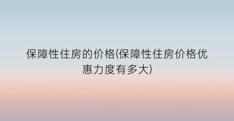 “保障性住房的价格(保障性住房价格优惠力度有多大)