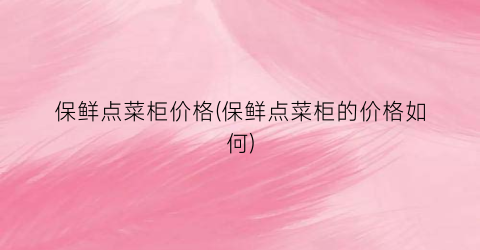 保鲜点菜柜价格(保鲜点菜柜的价格如何)
