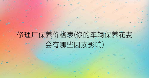 修理厂保养价格表(你的车辆保养花费会有哪些因素影响)