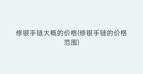 修银手链大概的价格(修银手链的价格范围)