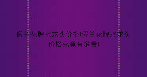 假兰花牌水龙头价格(假兰花牌水龙头价格究竟有多贵)