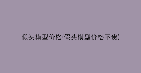 假头模型价格(假头模型价格不贵)