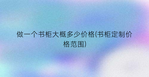 做一个书柜大概多少价格(书柜定制价格范围)