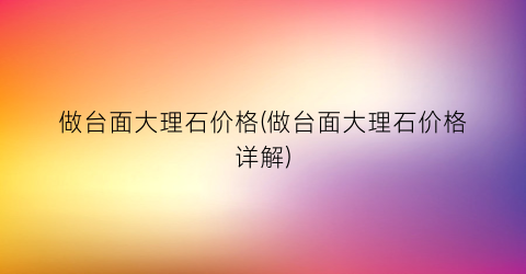 做台面大理石价格(做台面大理石价格详解)