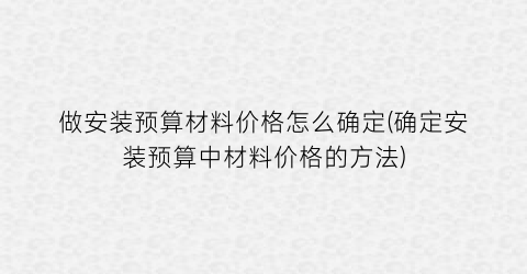 做安装预算材料价格怎么确定(确定安装预算中材料价格的方法)