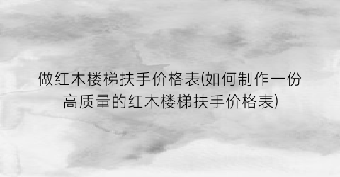 做红木楼梯扶手价格表(如何制作一份高质量的红木楼梯扶手价格表)