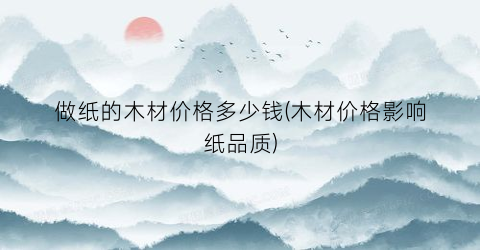 “做纸的木材价格多少钱(木材价格影响纸品质)