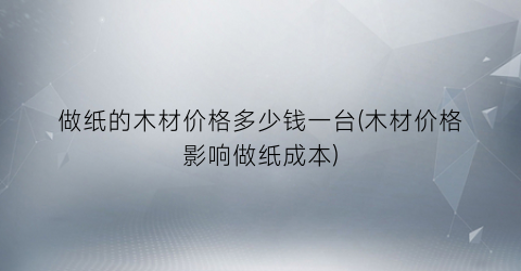 “做纸的木材价格多少钱一台(木材价格影响做纸成本)