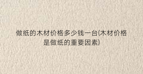 “做纸的木材价格多少钱一台(木材价格是做纸的重要因素)