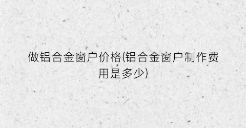 做铝合金窗户价格(铝合金窗户制作费用是多少)