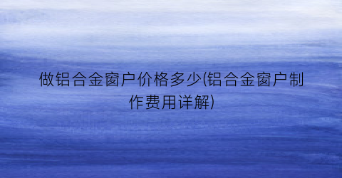 做铝合金窗户价格多少(铝合金窗户制作费用详解)