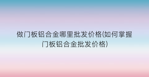 做门板铝合金哪里批发价格(如何掌握门板铝合金批发价格)