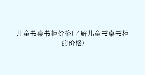 “儿童书桌书柜价格(了解儿童书桌书柜的价格)