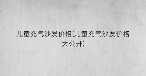 儿童充气沙发价格(儿童充气沙发价格大公开)