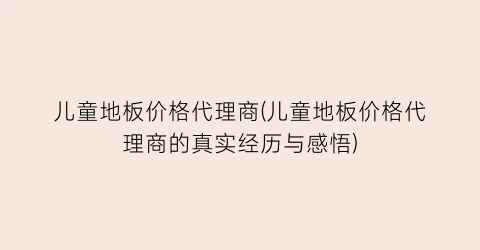 儿童地板价格代理商(儿童地板价格代理商的真实经历与感悟)