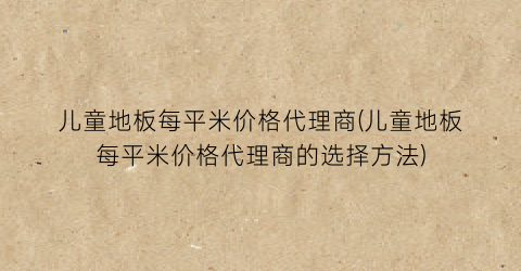 儿童地板每平米价格代理商(儿童地板每平米价格代理商的选择方法)