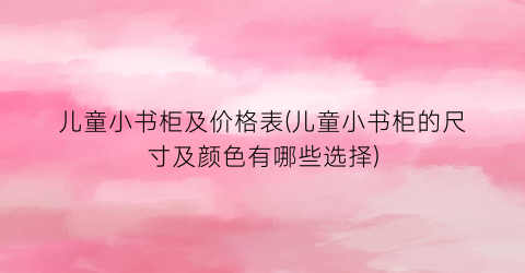 儿童小书柜及价格表(儿童小书柜的尺寸及颜色有哪些选择)
