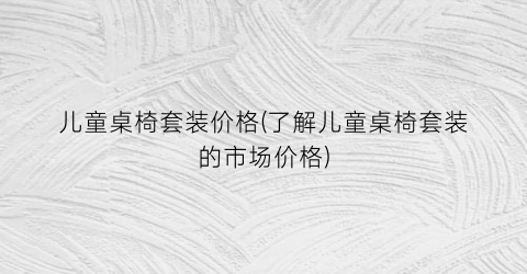 儿童桌椅套装价格(了解儿童桌椅套装的市场价格)
