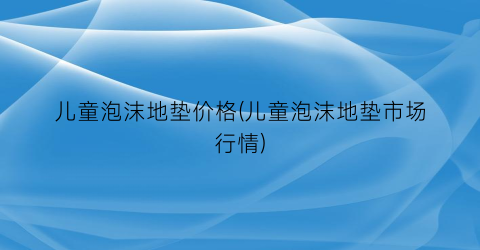 “儿童泡沫地垫价格(儿童泡沫地垫市场行情)