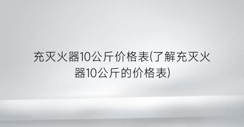 充灭火器10公斤价格表(了解充灭火器10公斤的价格表)