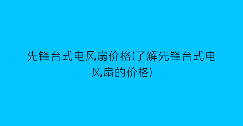 “先锋台式电风扇价格(了解先锋台式电风扇的价格)