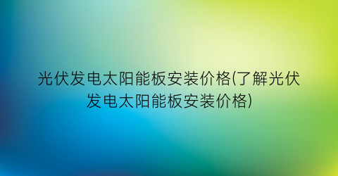 “光伏发电太阳能板安装价格(了解光伏发电太阳能板安装价格)