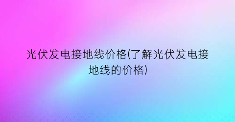 光伏发电接地线价格(了解光伏发电接地线的价格)