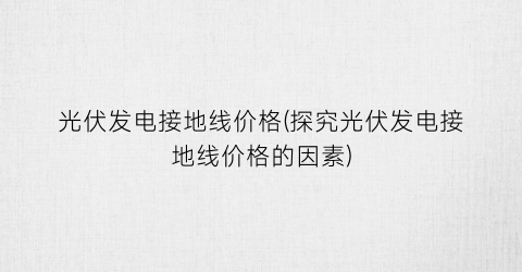 光伏发电接地线价格(探究光伏发电接地线价格的因素)