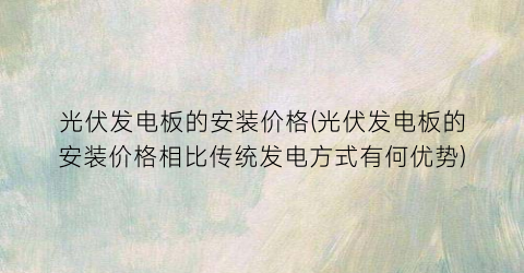“光伏发电板的安装价格(光伏发电板的安装价格相比传统发电方式有何优势)