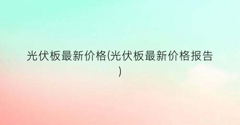 光伏板最新价格(光伏板最新价格报告)