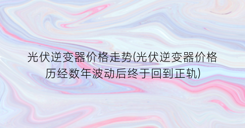 光伏逆变器价格走势(光伏逆变器价格历经数年波动后终于回到正轨)