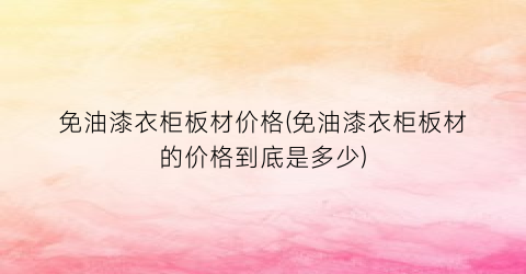 “免油漆衣柜板材价格(免油漆衣柜板材的价格到底是多少)