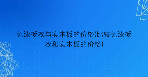 “免漆板衣与实木板的价格(比较免漆板衣和实木板的价格)