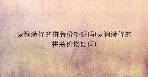 兔狗装修的拼装价格好吗(兔狗装修的拼装价格如何)
