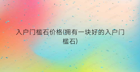 “入户门槛石价格(拥有一块好的入户门槛石)
