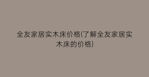 全友家居实木床价格(了解全友家居实木床的价格)